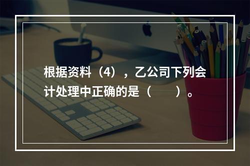 根据资料（4），乙公司下列会计处理中正确的是（　　）。