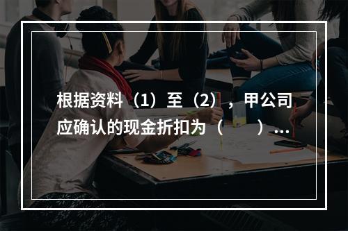 根据资料（1）至（2），甲公司应确认的现金折扣为（　　）元。