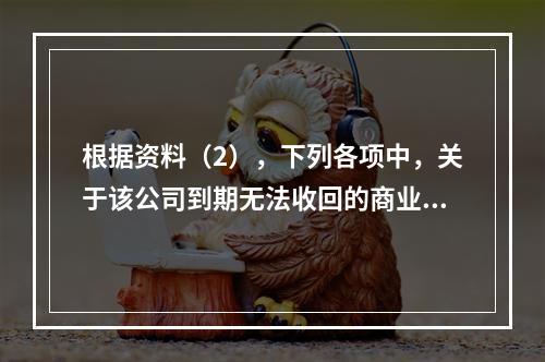 根据资料（2），下列各项中，关于该公司到期无法收回的商业承兑