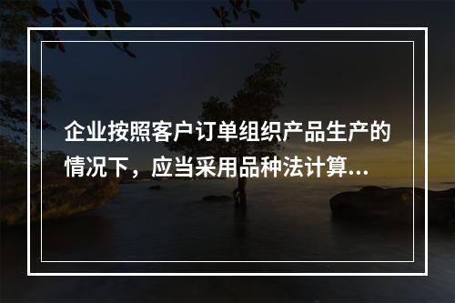 企业按照客户订单组织产品生产的情况下，应当采用品种法计算产品