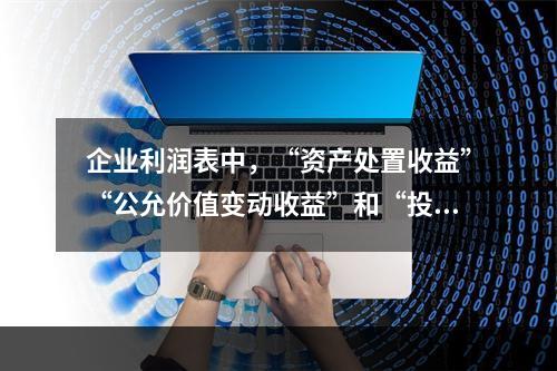 企业利润表中，“资产处置收益”“公允价值变动收益”和“投资收