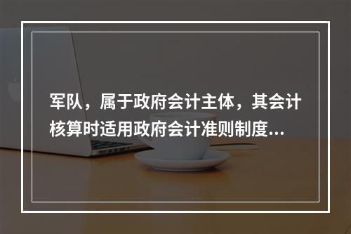 军队，属于政府会计主体，其会计核算时适用政府会计准则制度。（