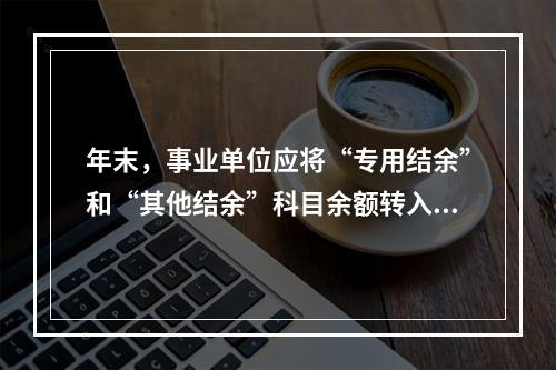 年末，事业单位应将“专用结余”和“其他结余”科目余额转入“非