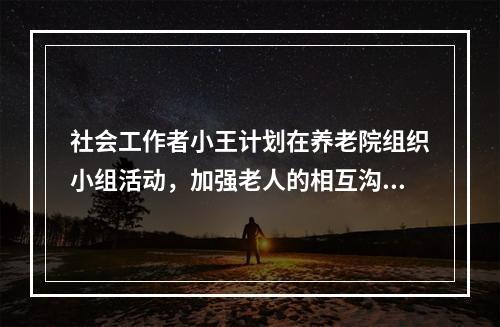 社会工作者小王计划在养老院组织小组活动，加强老人的相互沟通。