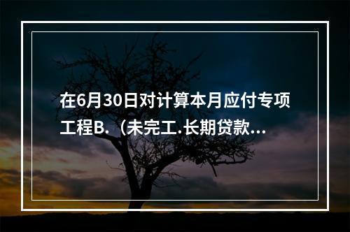 在6月30日对计算本月应付专项工程B.（未完工.长期贷款40