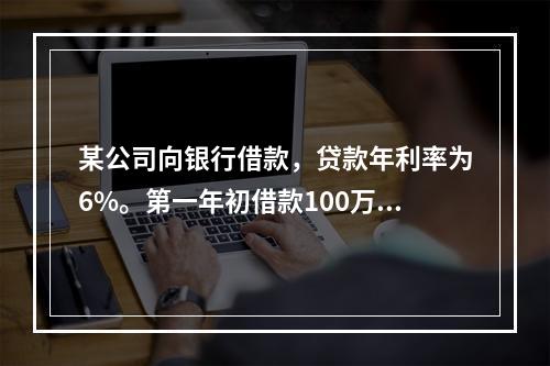 某公司向银行借款，贷款年利率为6%。第一年初借款100万元