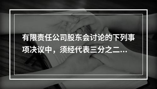 有限责任公司股东会讨论的下列事项决议中，须经代表三分之二以上