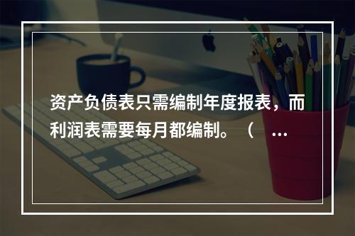 资产负债表只需编制年度报表，而利润表需要每月都编制。（　　