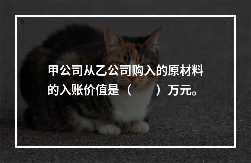 甲公司从乙公司购入的原材料的入账价值是（　　）万元。