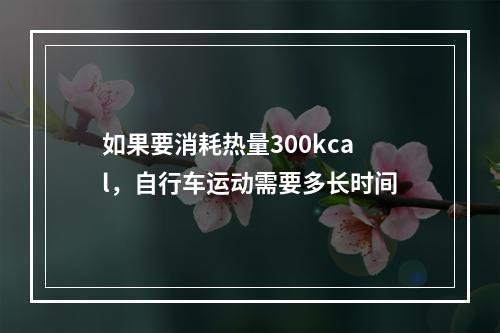 如果要消耗热量300kcal，自行车运动需要多长时间