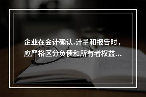 企业在会计确认.计量和报告时，应严格区分负债和所有者权益.