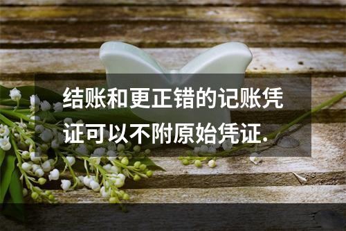 结账和更正错的记账凭证可以不附原始凭证.