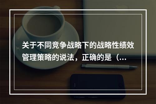 关于不同竞争战略下的战略性绩效管理策略的说法，正确的是（　