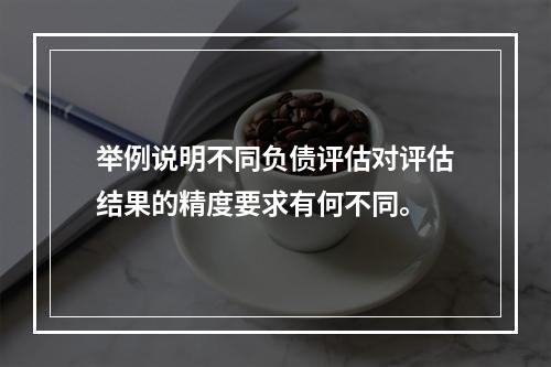 举例说明不同负债评估对评估结果的精度要求有何不同。