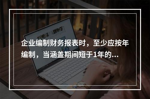 企业编制财务报表时，至少应按年编制，当涵盖期间短于1年的，