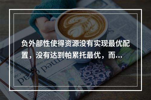 负外部性使得资源没有实现最优配置，没有达到帕累托最优，而正外