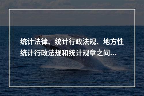 统计法律、统计行政法规、地方性统计行政法规和统计规章之间不