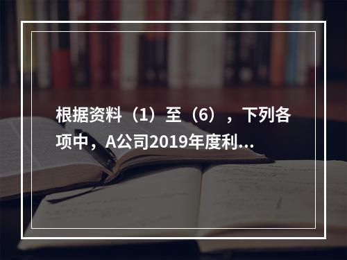 根据资料（1）至（6），下列各项中，A公司2019年度利润表