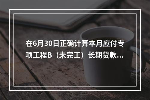 在6月30日正确计算本月应付专项工程B（未完工）长期贷款40