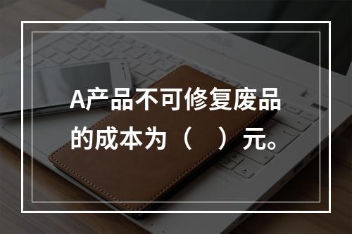 A产品不可修复废品的成本为（　）元。