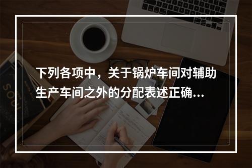 下列各项中，关于锅炉车间对辅助生产车间之外的分配表述正确的是