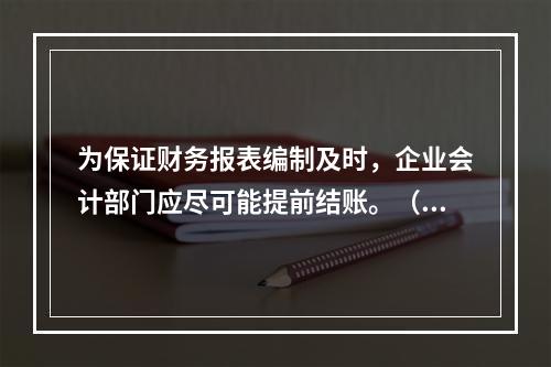 为保证财务报表编制及时，企业会计部门应尽可能提前结账。（　