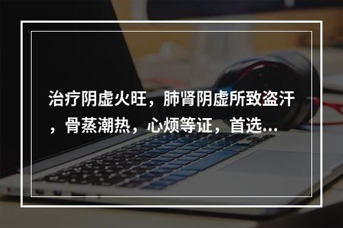 治疗阴虚火旺，肺肾阴虚所致盗汗，骨蒸潮热，心烦等证，首选药组