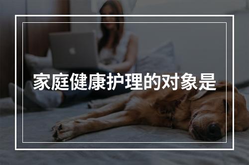 家庭健康护理的对象是