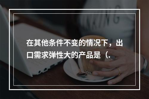 在其他条件不变的情况下，出口需求弹性大的产品是（.