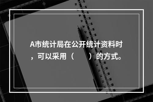 A市统计局在公开统计资料时，可以采用（　　）的方式。