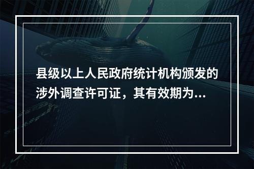 县级以上人民政府统计机构颁发的涉外调查许可证，其有效期为三