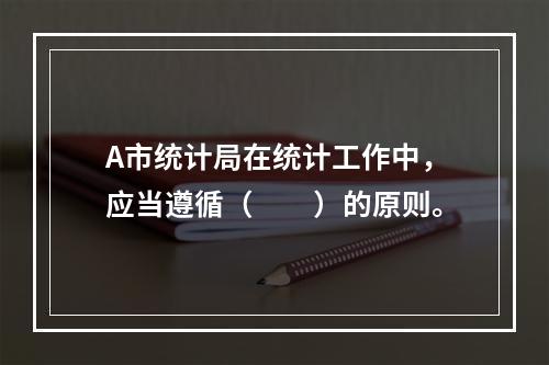 A市统计局在统计工作中，应当遵循（　　）的原则。