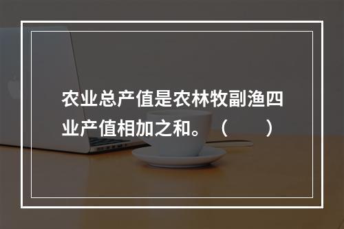 农业总产值是农林牧副渔四业产值相加之和。（　　）