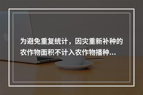 为避免重复统计，因灾重新补种的农作物面积不计入农作物播种面积