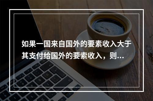 如果一国来自国外的要素收入大于其支付给国外的要索收入，则该国