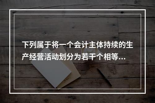 下列属于将一个会计主体持续的生产经营活动划分为若干个相等的会