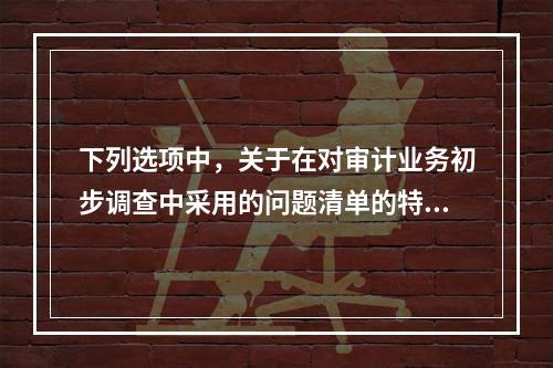 下列选项中，关于在对审计业务初步调查中采用的问题清单的特点说