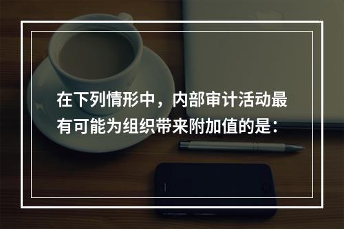 在下列情形中，内部审计活动最有可能为组织带来附加值的是：