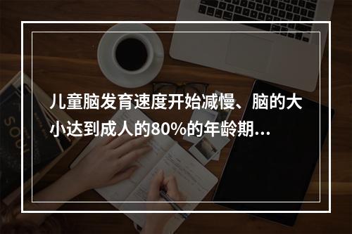 儿童脑发育速度开始减慢、脑的大小达到成人的80%的年龄期是