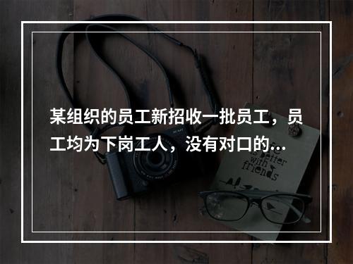 某组织的员工新招收一批员工，员工均为下岗工人，没有对口的专业