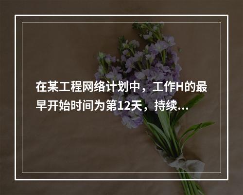 在某工程网络计划中，工作H的最早开始时间为第12天，持续时间