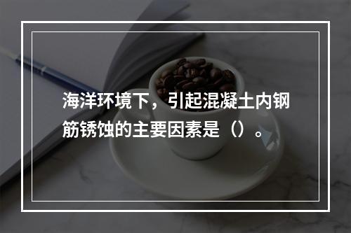 海洋环境下，引起混凝土内钢筋锈蚀的主要因素是（）。