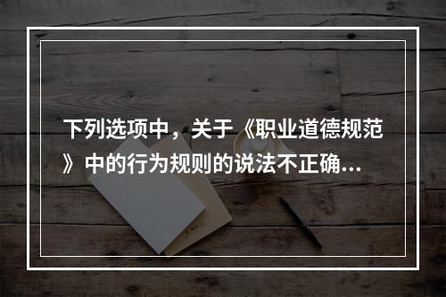 下列选项中，关于《职业道德规范》中的行为规则的说法不正确的是