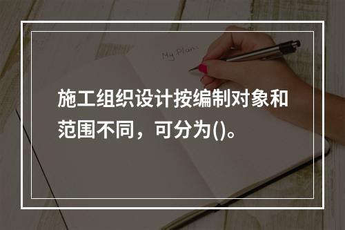 施工组织设计按编制对象和范围不同，可分为()。