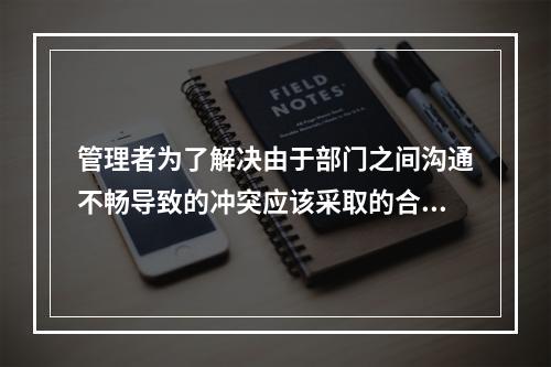 管理者为了解决由于部门之间沟通不畅导致的冲突应该采取的合理措