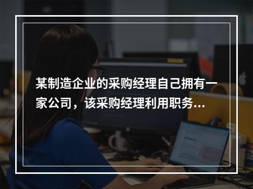 某制造企业的采购经理自己拥有一家公司，该采购经理利用职务之便