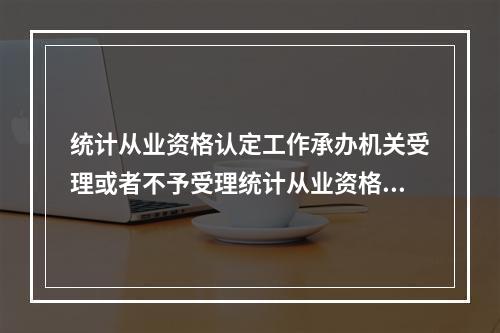 统计从业资格认定工作承办机关受理或者不予受理统计从业资格认