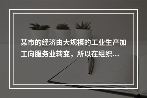 某市的经济由大规模的工业生产加工向服务业转变，所以在组织的机