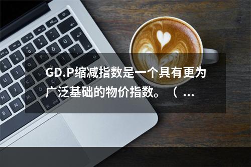 GD.P缩减指数是一个具有更为广泛基础的物价指数。（  ）