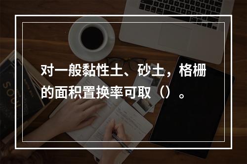 对一般黏性土、砂土，格栅的面积置换率可取（）。